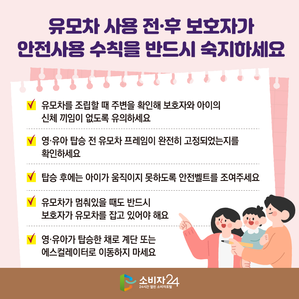 #5 유모차 사용 전·후 보호자가 안전사용 수칙을 반드시 숙지하세요 1) 유모차를 조립할 때 주변을 확인해 보호자와 아이의 신체 끼임이 없도록 유의하세요 2) 영·유아 탑승 전 유모차 프레임이 완전히 고정되었는지를 확인하세요 3) 탑승 후에는 아이가 움직이지 못하도록 안전벨트를 조여주세요 4) 유모차가 멈춰있을 때도 반드시 보호자가 유모차를 잡고 있어야 해요 5) 영·유아가 탑승한 채로 계단 또는 에스컬레이터로 이동하지 마세요 