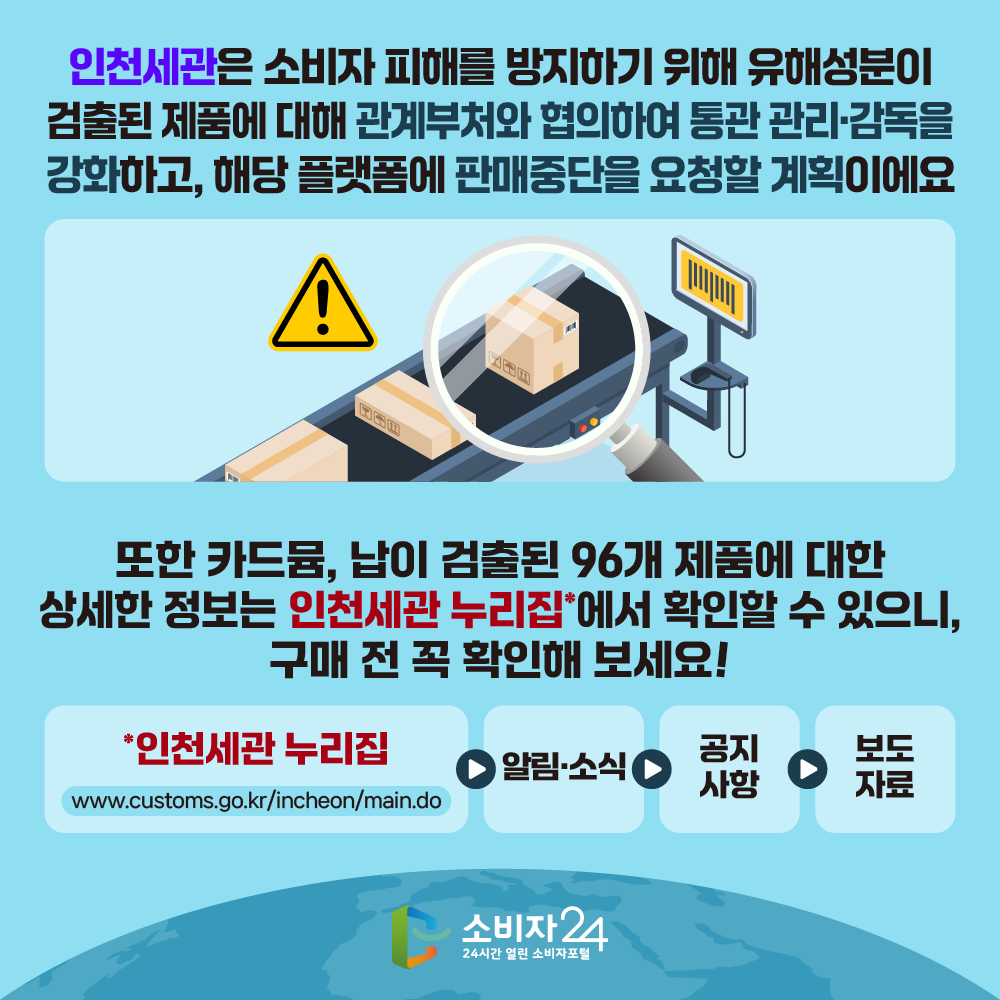 인천세관은 소비자 피해를 방지하기 위해 유해성분이 검출된 제품에 대해 관계부처와 협의하여 통관 관리·감독을 강화하고, 해당 플랫폼에 판매중단을 요청할 계획이에요. 또한 카드뮴, 납이 검출된 96개 제품에 대한 상세한 정보는 인천세관 누리집*에서 확인할 수 있으니, 구매 전 꼭 확인해 보세요!  * 인천세관 누리집