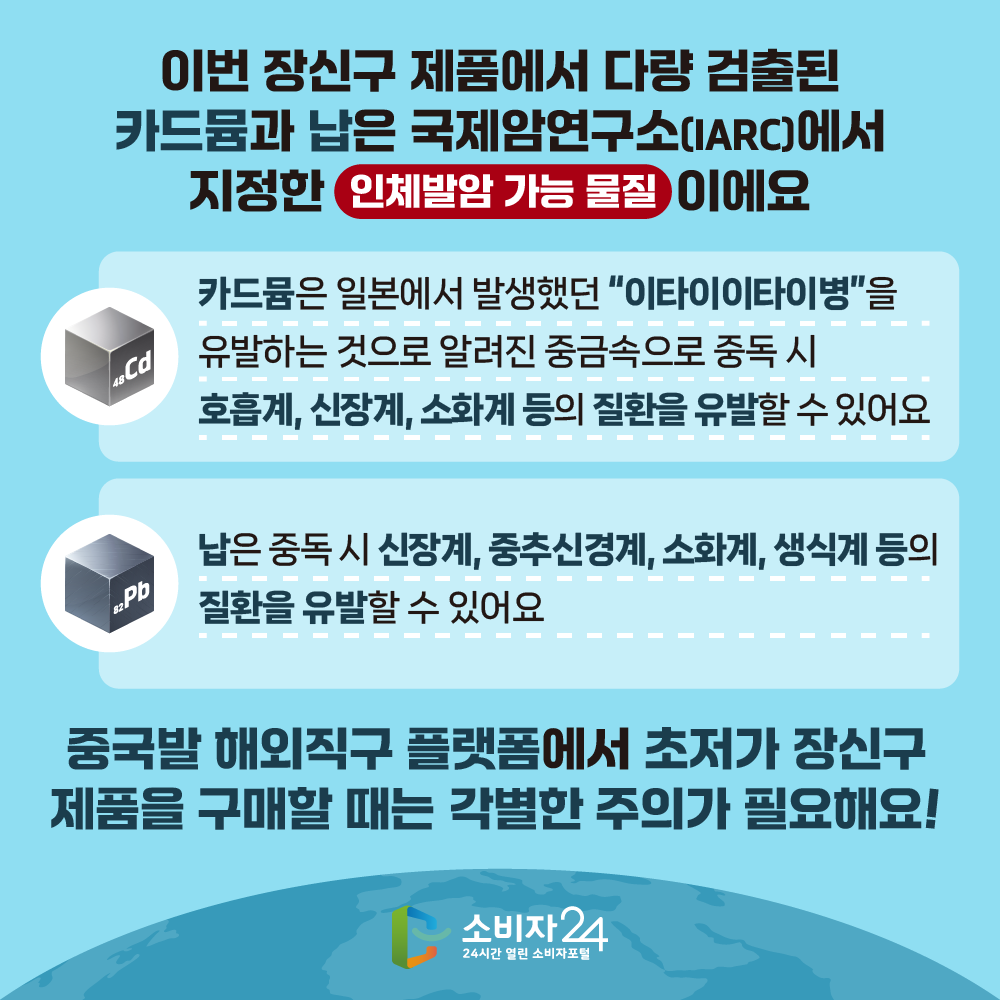 이번 장신구 제품에서 다량 검출된 카드뮴과 납은 국제암연구소(IARC)에서 지정한 ‘인체발암 가능 물질’이에요. 카드뮴은 일본에서 발생했던 “이타이이타이병”을 유발하는 것으로 알려진 중금속으로 중독 시 호흡계, 신장계, 소화계 등의 질환을 유발할 수 있어요. 납은 중독 시 신장계, 중추신경계, 소화계, 생식계 등의 질환을 유발할 수 있어요. 중국발 해외직구 플랫폼에서 초저가 장신구 제품을 구매할 때는 각별한 주의가 필요해요!!