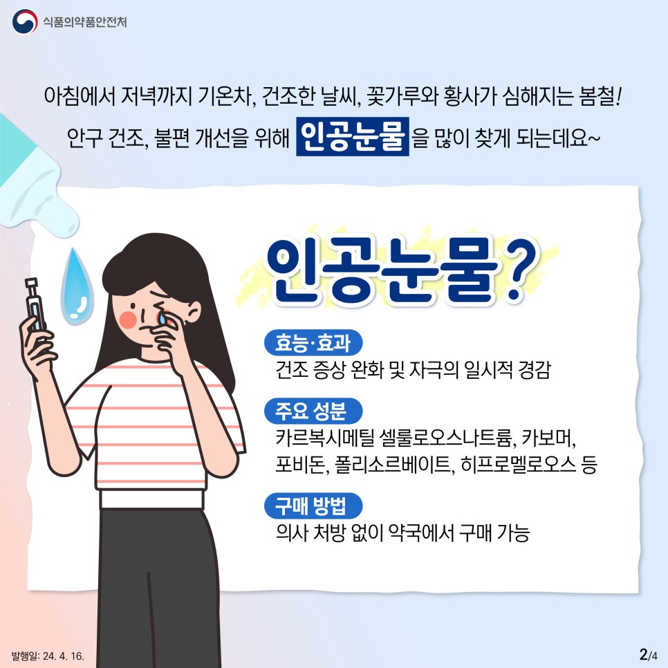 아침저녁 기온차에 건조한 날씨가 지속되고 꽃가루와 황사까지 심해지는 봄철! 안구의 건조함, 불편함을 개선하기 위해 많이 찾게 되는 인공눈물은 무엇일까요? 인공눈물이란? (효능 효과) 건조 증상 완화 및 자극의 일시적 경감 (주요 성분) 카르복시메틸 셀룰로오스나트륨, 카보머, 포비돈, 폴리소르베이트, 히프로멜로오스 등 (구매) 의사 처방 없이 약국에서 구매 가능 