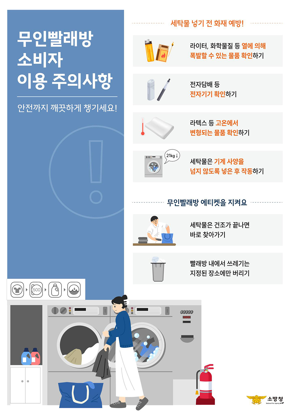 세탁물 넣기 전 화재예방! - 라이터, 화학물질 등 열에의해 폭발할 수 있는 물품 확인하기 - 전자담배 등 전자기기 확인하기 - 라텍스 등 고온에서 변형되는 물품 확인하기 - 세탁물은 기계사양을 넘지 않도록 넣은 후 작동하기  무인빨래방 에티켓을 지켜요 - 세탁물은 건조가 긑나면 바로 찾아가기 - 빨래방 내에서 쓰레기는 지정된 장소에만 버리기