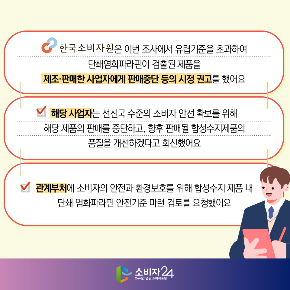 #6  한국소비자원은 이번 조사에서 유럽기준을 초과하여 단쇄염화파라핀이 검출된 제품을 제조·판매한 사업자에게 판매중단 등의 시정 권고를 했어요 - 해당 사업자는 선진국 수준의 소비자 안전 확보를 위해 해당 제품의 판매를 중단하고, 향후 판매될 합성수지제품의 품질을 개선하겠다고 회신했어요 - 관계부처에 소비자의 안전과 환경보호를 위해 합성수지 제품 내 단쇄 염화파라핀 안전기준 마련 검토를 요청했어요 