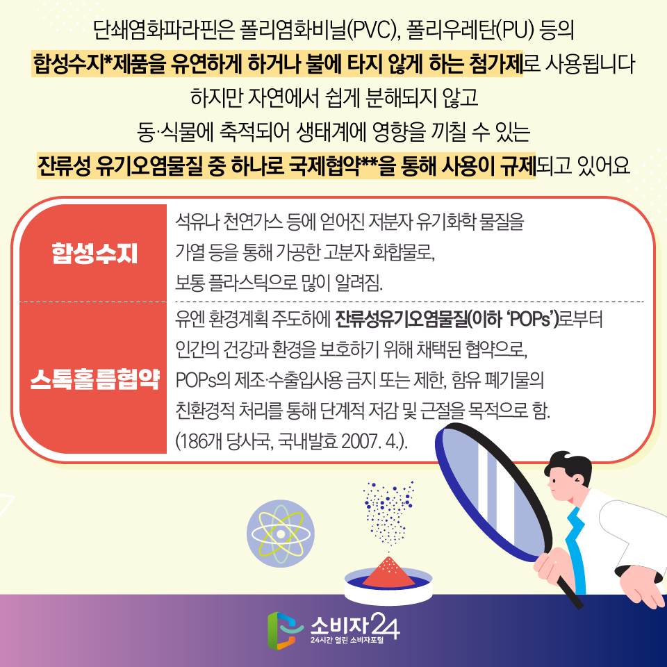 #2  단쇄염화파라핀은 폴리염화비닐(PVC), 폴리우레탄(PU) 등의 합성수지*제품을 유연하게 하거나 불에 타지 않게 하는 첨가제로 사용됩니다. 하지만 자연에서 쉽게 분해되지 않고 동·식물에 축적되어 생태계에 영향을 끼칠 수 있는 잔류성 유기오염물질 중 하나로 국제협약**을 통해 사용이 규제되고 있어요 [합성수지 : 석유나 천연가스 등에 얻어진 저분자 유기화학 물질을 가열 등을 통해 가공한 고분자 화합물로, 보통 플라스틱으로 많이 알려짐.] [스톡홀름협약 : 유엔 환경계획 주도하에 잔류성유기오염물질(이하 ‘POPs’)로부터 인간의 건강과 환경을 보호하기 위해 채택된 협약으로, POPs의 제조·수출입사용 금지 또는 제한, 함유 폐기물의 친환경적 처리를 통해 단계적 저감 및 근절을 목적으로 함. (186개 당사국, 국내발효 2007. 4.).] 