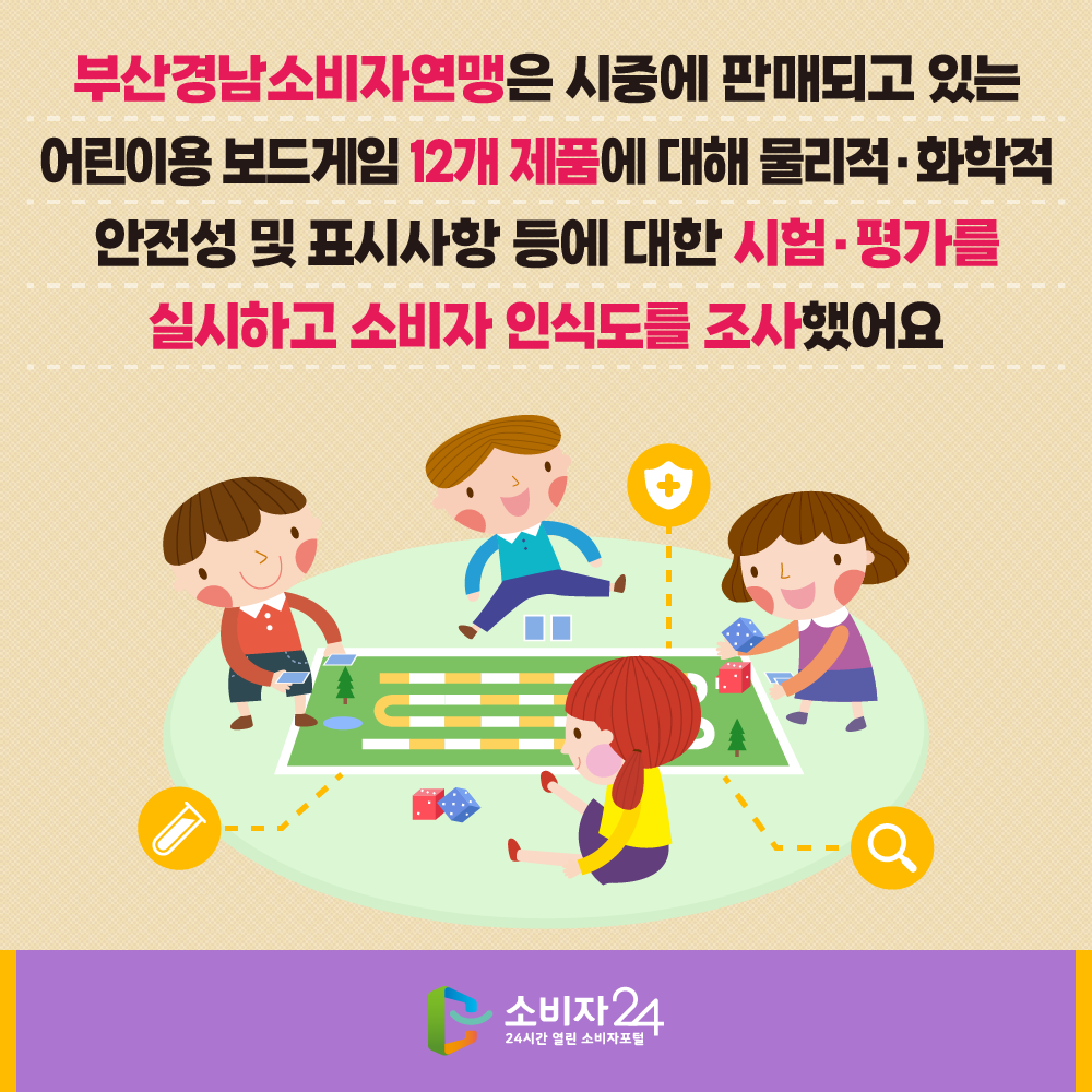 부산경남소비자연맹은 시중에 판매되고 있는 어린이용 보드게임 12개 제품에 대해 물리적·화학적 안전성 및 표시사항 등에 대한 시험·평가를 실시하고 소비자 인식도를 조사했어요