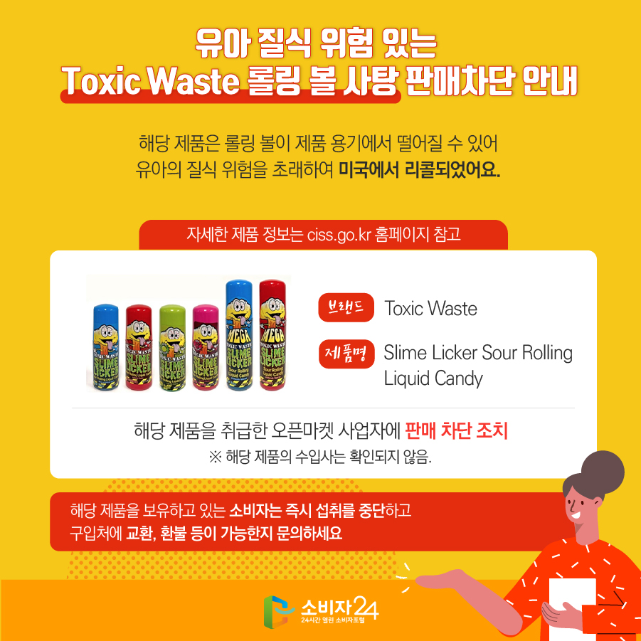 유아 질식 위험 있는 Toxic Waste 롤링 볼 사탕 판매차단 안내 해당 제품은 롤링 볼이 제품 용기에서 떨어질 수 있어 유아의 질식 위험을 초래하여 미국에서 리콜되었어요. (자세한 제품 정보는 ciss.go.kr 홈페이지 참고) 브랜드 Toxic Waste 제품명 Slime Licker Sour Rolling Liquid Candy 해당 제품을 취급한 오픈마켓 사업자에 판매 차단 조치 ※ 해당 제품의 수입사는 확인되지 않음. 해당 제품을 보유하고 있는 소비자는 즉시 섭취를 중단하고 구입처에 교환, 환불 등이 가능한지 문의하세요