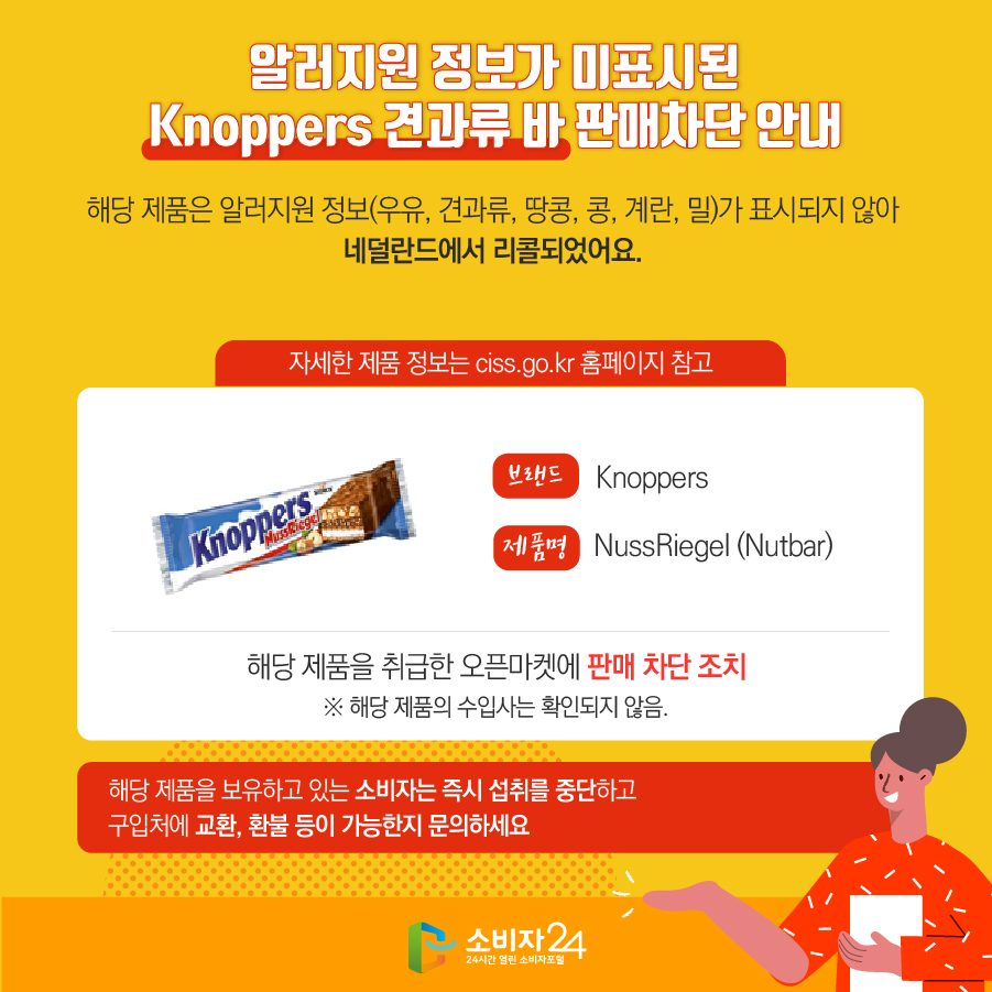 알러지원 정보가 미표시된 Knoppers 견과류 바 판매차단 안내 해당 제품은 알러지원 정보(우유, 견과류, 땅콩, 콩, 계란, 밀)가 표시되지 않아 네덜란드에서 리콜되었어요. (자세한 제품 정보는 ciss.go.kr 홈페이지 참고) 브랜드 Knoppers 제품명 NussRiegel (Nutbar) 해당 제품을 취급한 오픈마켓에 판매 차단 조치 ※ 해당 제품의 수입사는 확인되지 않음. 해당 제품을 보유하고 있는 소비자는 즉시 섭취를 중단하고 구입처에 교환, 환불 등이 가능한지 문의하세요