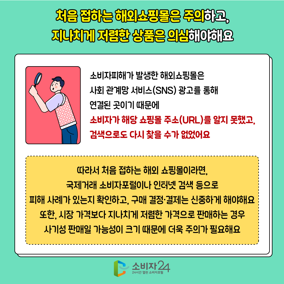 처음 접하는 해외쇼핑몰은 주의하고, 지나치게 저렴한 상품은 의심해야해요 소비자피해가 발생한 해외쇼핑몰은 사회 관계망 서비스(SNS) 광고를 통해 연결된 곳이기 때문에 소비자가 해당 쇼핑몰 주소(URL)를 알지 못했고, 검색으로도 다시 찾을 수가 없었어요 따라서 처음 접하는 해외 쇼핑몰이라면, 국제거래 소비자포털이나 인터넷 검색 등으로 피해 사례가 있는지 확인하고, 구매 결정·결제는 신중하게 해야해요 또한, 시장 가격보다 지나치게 저렴한 가격으로 판매하는 경우 사기성 판매일 가능성이 크기 때문에 더욱 주의가 필요해요 