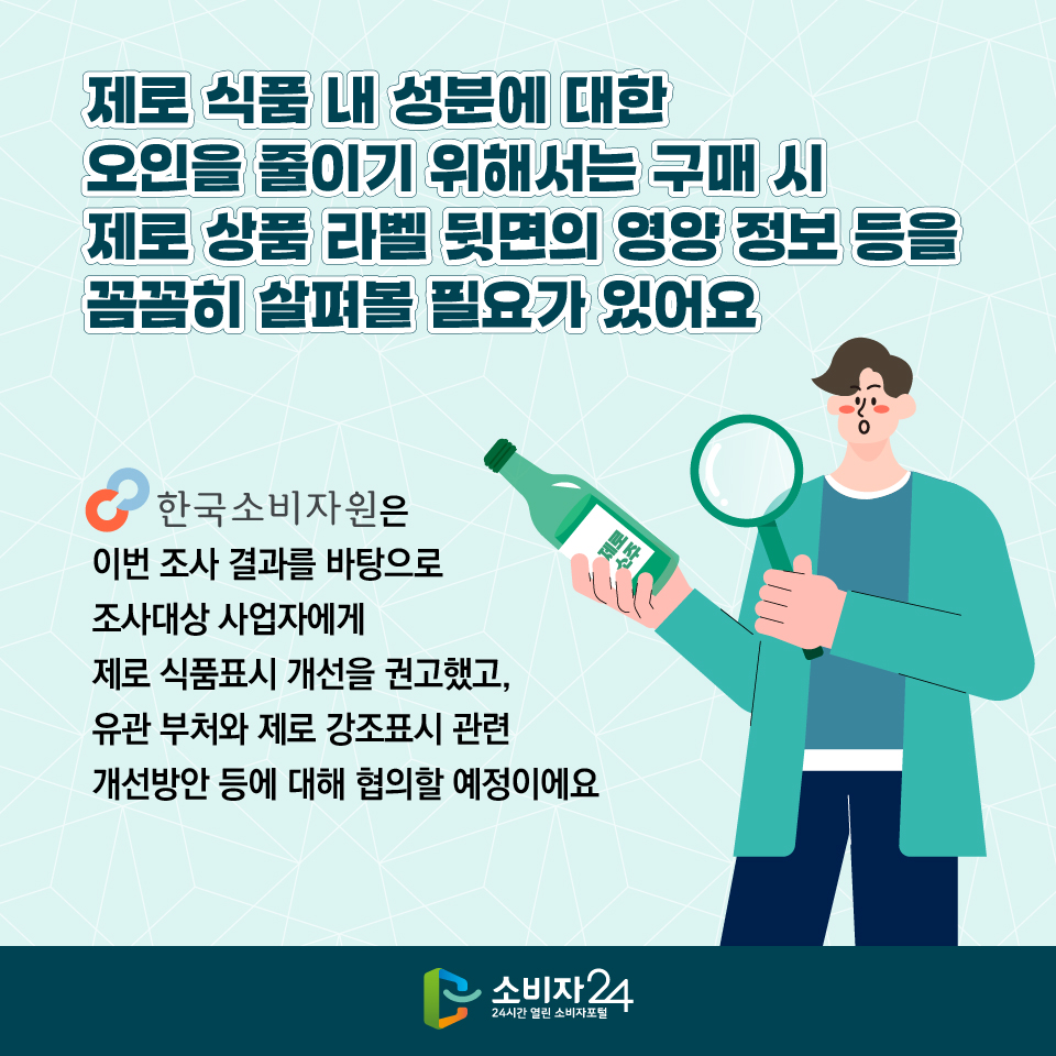 제로 식품 내 성분에 대한 오인을 줄이기 위해서는 구매 시 제로 상품 라벨 뒷면의 영양 정보 등을 꼼꼼히 살펴볼 필요가 있어요. 한국소비자원은 이번 조사 결과를 바탕으로 조사대상 사업자에게 제로 식품표시 개선을 권고했고, 유관 부처와 제로 강조표시 관련 개선방안 등에 대해 협의할 예정이에요  