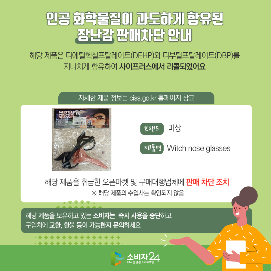 인공 화학물질이 과도하게 함유된 장난감 판매차단 안내 해당 제품은 디에틸헥실프탈레이트(DEHP)와 디부틸프탈레이트(DBP)를 지나치게 함유하여 사이프러스에서 리콜되었어요 (자세한 제품 정보는 ciss.go.kr 홈페이지 참고) 브랜드 미상 제품명 Witch nose glasses 해당 제품을 취급한 오픈마켓 및 구매대행업체에 판매 차단 조치  ※ 해당 제품의 수입사는 확인되지 않음 해당 제품을 보유하고 있는 소비자는  즉시 사용을 중단하고 구입처에 교환, 환불 등이 가능한지 문의하세요