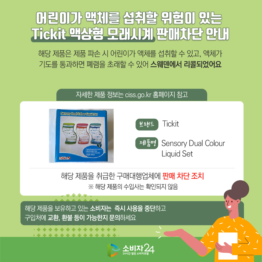 어린이가 액체를 섭취할 위험이 있는 Tickit 액상형 모래시계 판매차단 안내 해당 제품은 제품 파손 시 어린이가 액체를 섭취할 수 있고, 액체가 기도를 통과하면 폐렴을 초래할 수 있어 스웨덴에서 리콜되었어요 (자세한 제품 정보는 ciss.go.kr 홈페이지 참고) 브랜드 Tickit 제품명 Sensory Dual Colour Liquid Set 해당 제품을 취급한 구매대행업체에 판매 차단 조치  ※ 해당 제품의 수입사는 확인되지 않음 해당 제품을 보유하고 있는 소비자는  즉시 사용을 중단하고 구입처에 교환, 환불 등이 가능한지 문의하세요