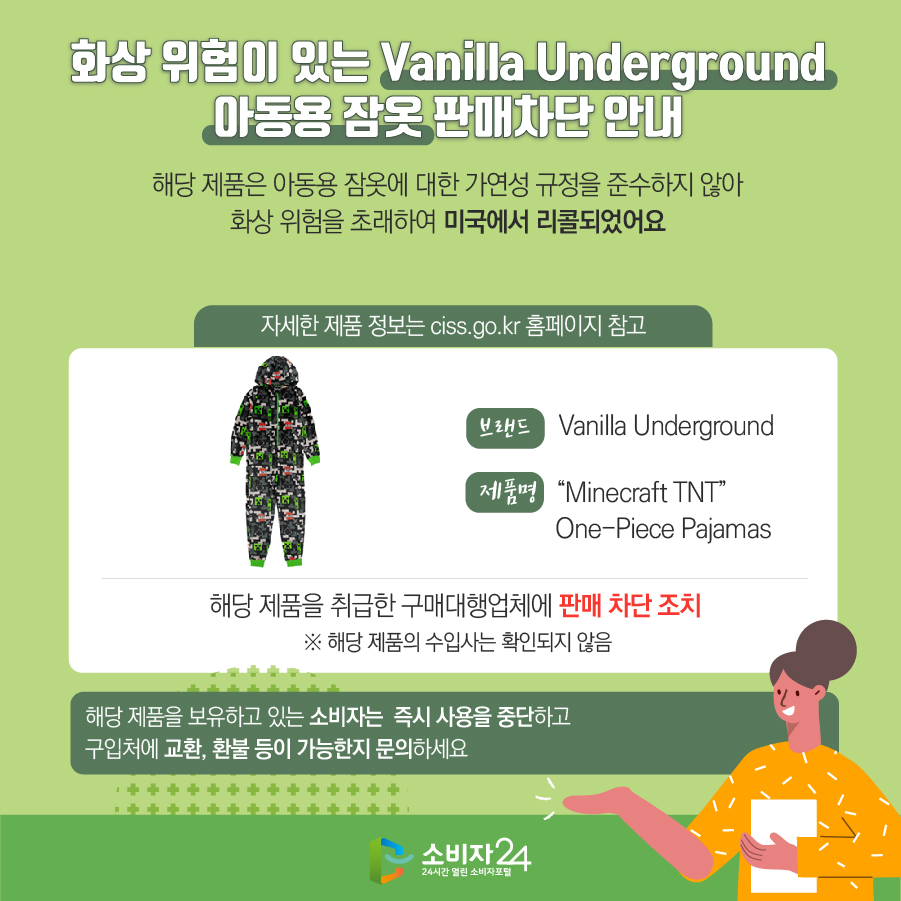 화상 위험이 있는 Vanilla Underground 아동용 잠옷 판매차단 안내 해당 제품은 아동용 잠옷에 대한 가연성 규정을 준수하지 않아 화상 위험을 초래하여 미국에서 리콜되었어요 (자세한 제품 정보는 ciss.go.kr 홈페이지 참고) 브랜드 Vanilla Underground 제품명 “Minecraft TNT” One-Piece Pajamas 해당 제품을 취급한 구매대행업체에 판매 차단 조치  ※ 해당 제품의 수입사는 확인되지 않음 해당 제품을 보유하고 있는 소비자는  즉시 사용을 중단하고 구입처에 교환, 환불 등이 가능한지 문의하세요