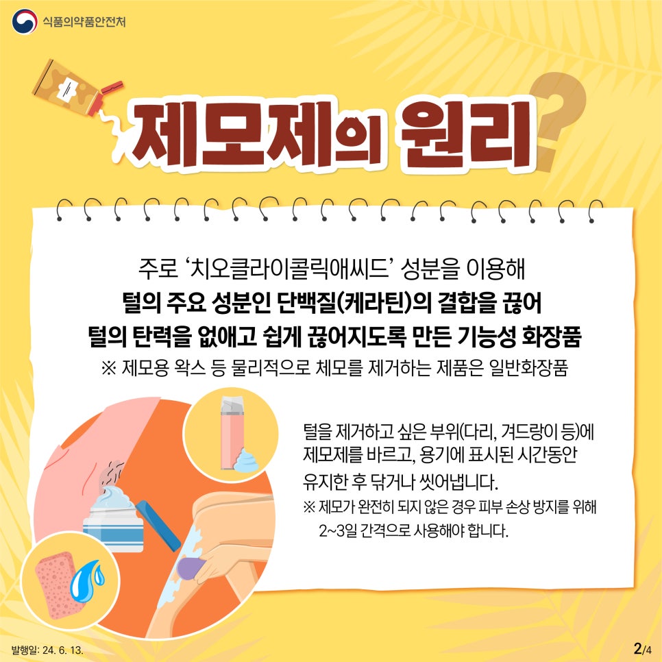 제모제의 원리   주로 ‘치오클라이콜릭애씨드’ 성분을 이용해  털의 주요 성분인 단백질(케라틴)의 결합을 끊어  털의 탄력을 없애고 쉽게 끊어지도록 만든 기능성 화장품  ※ 제모용 왁스 등 물리적으로 체모를 제거하는 제품은 일반화장품 털을 제거하고 싶은 부위(다리, 겨드랑이 등)에  제모제를 바르고, 용기에 표시된 시간 동안  유지한 후 닦거나 씻어냅니다.  ※ 제모가 완전히 되지 않은 경우 피부 손상 방지를 위해   2~3일 간격으로 사용해야 합니다.