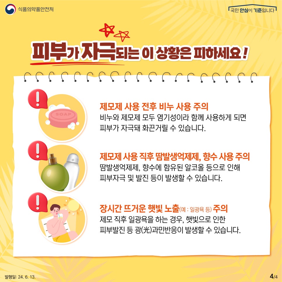 피부가 자극되는 이 상황은 피하세요!   ❗️제모제 사용 전후 비누 사용 주의  비누와 제모제 모두 염기성이라 함께 사용하게 되면   피부가 자극돼 화끈거릴 수 있습니다.    ❗️제모제 사용 직후 땀 발생 억제제, 향수 사용 주의  땀 발생 억제제, 향수에 함유된 알코올 등으로 인해  피부자극 및 발진 등이 발생할 수 있습니다.    ❗️장시간 뜨거운 햇빛 노출(예 : 일광욕 등) 주의  제모 직후 일광욕을 하는 경우,   햇빛으로 인한 피부발진 등   광(光)과민반응이 발생할 수 있습니다.  