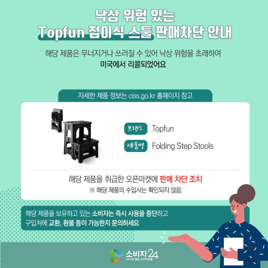 낙상 위험 있는 Topfun 접이식 스툴 판매차단 안내 해당 제품은 무너지거나 쓰러질 수 있어 낙상 위험을 초래하여 미국에서 리콜되었어요 (자세한 제품 정보는 ciss.go.kr 홈페이지 참고) 브랜드 Topfun 제품명 Folding Step Stools 해당 제품을 취급한 오픈마켓에 판매 차단 조치  ※ 해당 제품의 수입사는 확인되지 않음. 해당 제품을 보유하고 있는 소비자는 즉시 사용을 중단하고 구입처에 교환, 환불 등이 가능한지 문의하세요