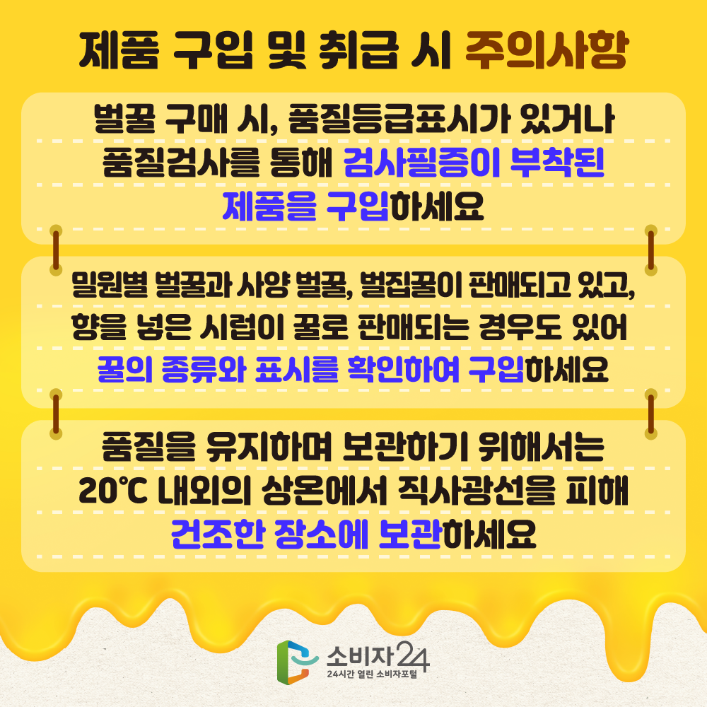 [제품 구입 및 취급 시 주의사항]벌꿀 구매 시, 품질등급표시가 있거나 품질검사를 통해 검사필증이 부탁된 제품을 구입하세요. 밀원별 벌꿀과 사양 벌꿀, 벌집꿀이 판매되고 있고, 향을 넣은 시럽이 꿀로 판매되는 경우도 있어 꿀의 종류와 표시를 확인하여 구입 하세요. 품질을 유지하며 보관하기 위해서는 20℃내외의 상온에서 직사광선을 피해 건조한 장소에 보관하세요.