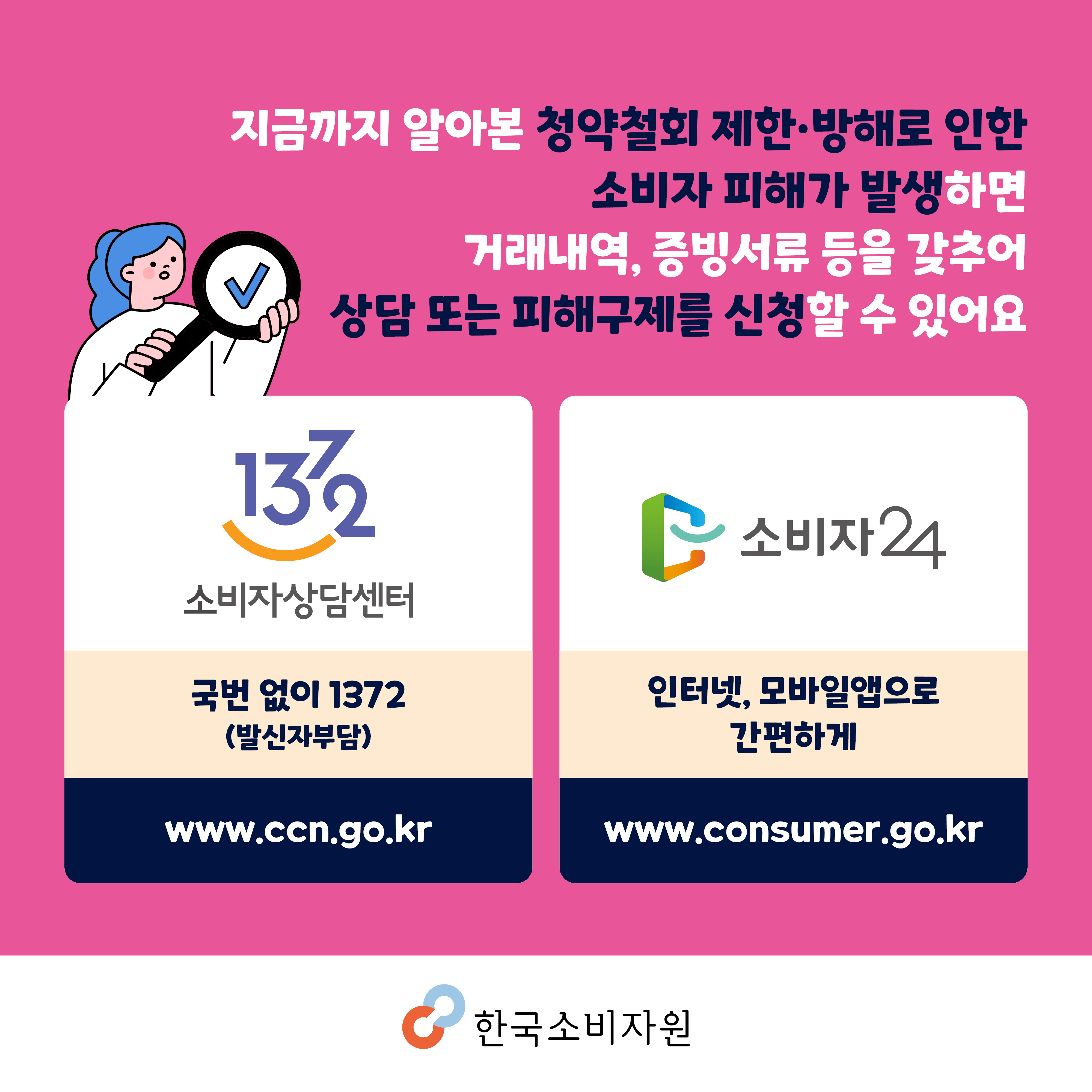 지금까지 알아본 청약철회 제한·방해로 인한 소비자 피해가 발생하면 거래내역, 증빙서류 등을 갖추어 상담 또는 피해구제를 신청할 수 있어요. 1372소비자상담센터 국번없이 1372(발신자 부담) www.ccn.go.kr/ 소비자24 인터넷, 모바일앱으로 간편하게 www.consumer.go.kr