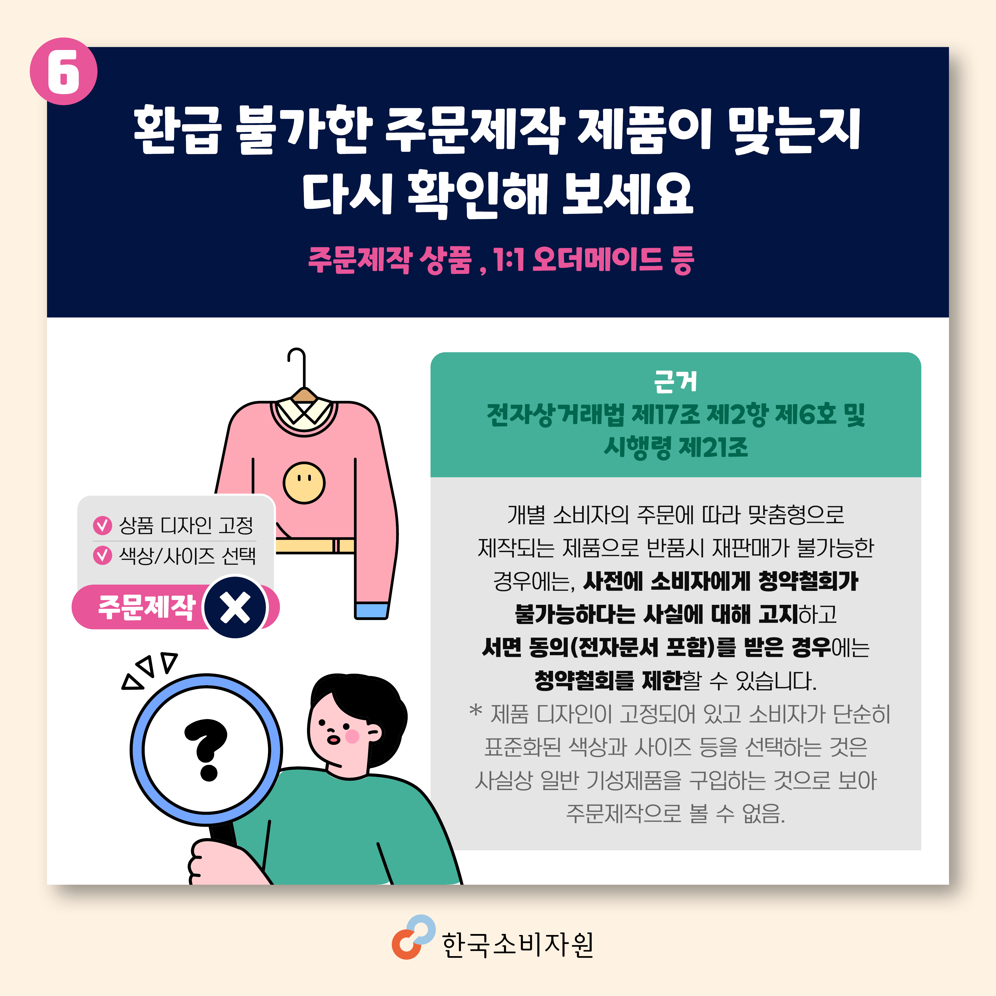 환급 불가한 주문제작 제품이 맞는지 다시 확인해 보세요(주문제작 상품, 1:1오더메이드 등) 전자상거래법 제17조 제2항 제6호 및 시행령 제21조/개별 소비자의 주문에 따라 맞춤형으로 제작되는 제품으로 반품시 재판매가 불가능한 경우에는 사전에 소비자에게 청약철회가 불가능하다는 사실에 대해 고지하고 서면 동의(전자문서 포함)를 받은 경우에는 청약철회를 제한할 수 있습니다. * 제품 디자인이 고정되어 있고 소비자가 단순히 표준화된 색상과 사이즈 등을 선택하는 것은 사실상 일반 기성제품을 구입하는 것으로 보아 주문제작으로 볼 수 없음. 