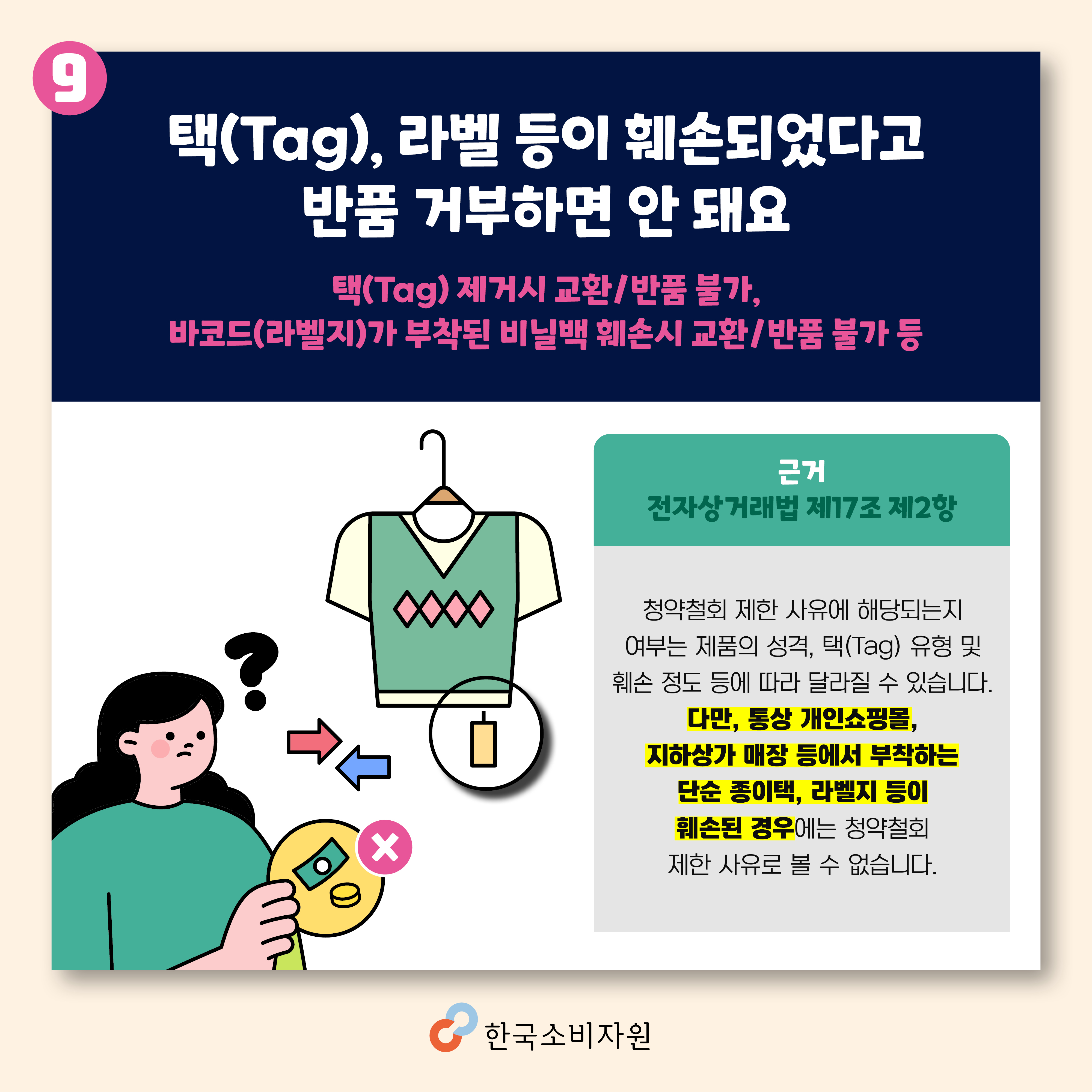 택(Tag), 라벨 등이 훼손되었다고 반품 거부하면 안 돼요(택(Tag) 제거시 교환/반품 불가, 바코드(라벨지)가 부착된 비닐백 훼손시 교환/반품 불가 등) 전자상거래법 제17조 제2항/ 청약철회 제한 사유에 해당되는지 여부는 제품의 성격, 택(Tag) 유형 및 훼손 정도 등에 따라 달라질 수 있습니다. 다만, 통상 개인쇼핑몰, 지하상가 매장 등에서 부착하는 단순 종이택, 라벨지 등이 훼손된 경우에는 청약철회 제한 사유로 볼 수 없습니다. 