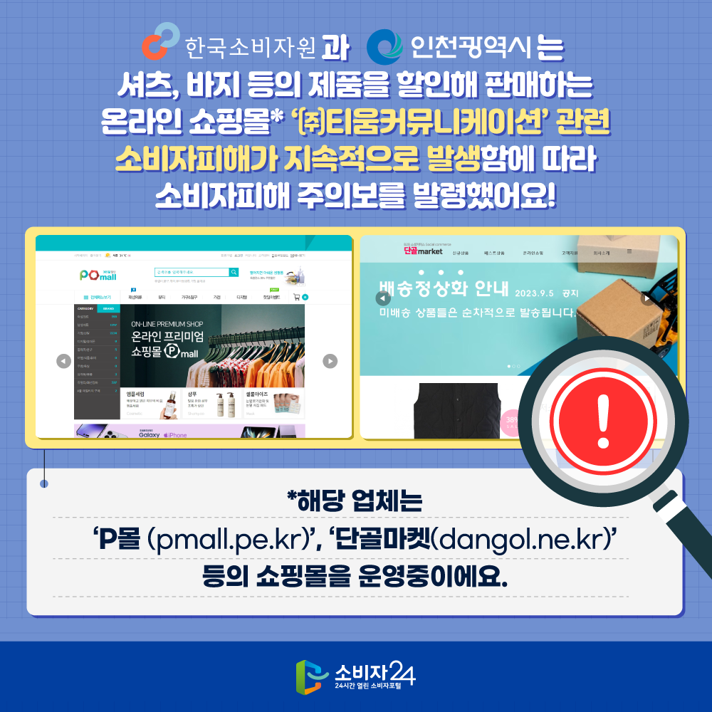 한국소비자원과 인천광역시는 셔츠, 바지 등의 제품을 할인해 판매하는 온라인 쇼핑몰* ‘㈜티움커뮤니케이션’ 관련 소비자피해가 지속적으로 발생함에 따라 소비자피해 주의보를 발령했어요! ** 해당 업체는  ‘P몰(pmall.pe.kr)’, ’단골마켓(dangol.ne.kr)’ 등의 쇼핑몰을 운영중이에요 **