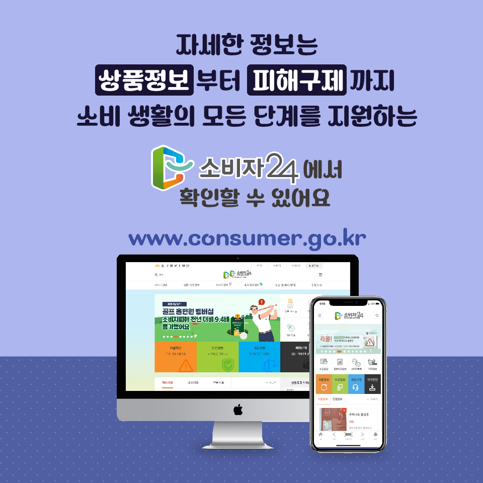 자세한 정보는 상품정보부터 피해구제까지 소비 생활의 모든 단계를 지원하는 소비자24에서 확인할 수 있어요. www.consumer.go.kr