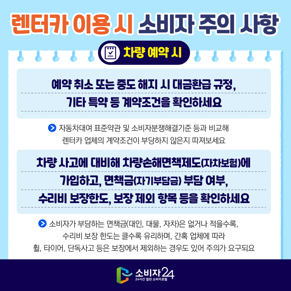 렌터카 이용 시 소비자 주의 사항 [차량 예약 시] 1) 예약 취소 또는 중도 해지 시 대금환급 규정, 기타 특약 등 계약조건을 확인하세요 - 자동차대여 표준약관 및 소비자분쟁해결기준 등과 비교해 렌터카 업체의 계약조건이 부당하지 않은지 따져보세요 2) 차량 사고에 대비해 차량손해면책제도(자차보험)에 가입하고, 면책금(자기부담금) 부담 여부, 수리비 보장한도, 보장 제외 항목 등을 확인하세요 - 소비자가 부담하는 면책금(대인, 대물, 자차)은 없거나 적을수록, 수리비 보장 한도는 클수록 유리하며, 간혹 업체에 따라 휠, 타이어, 단독사고 등은 보장에서 제외하는 경우도 있어 주의가 요구되요