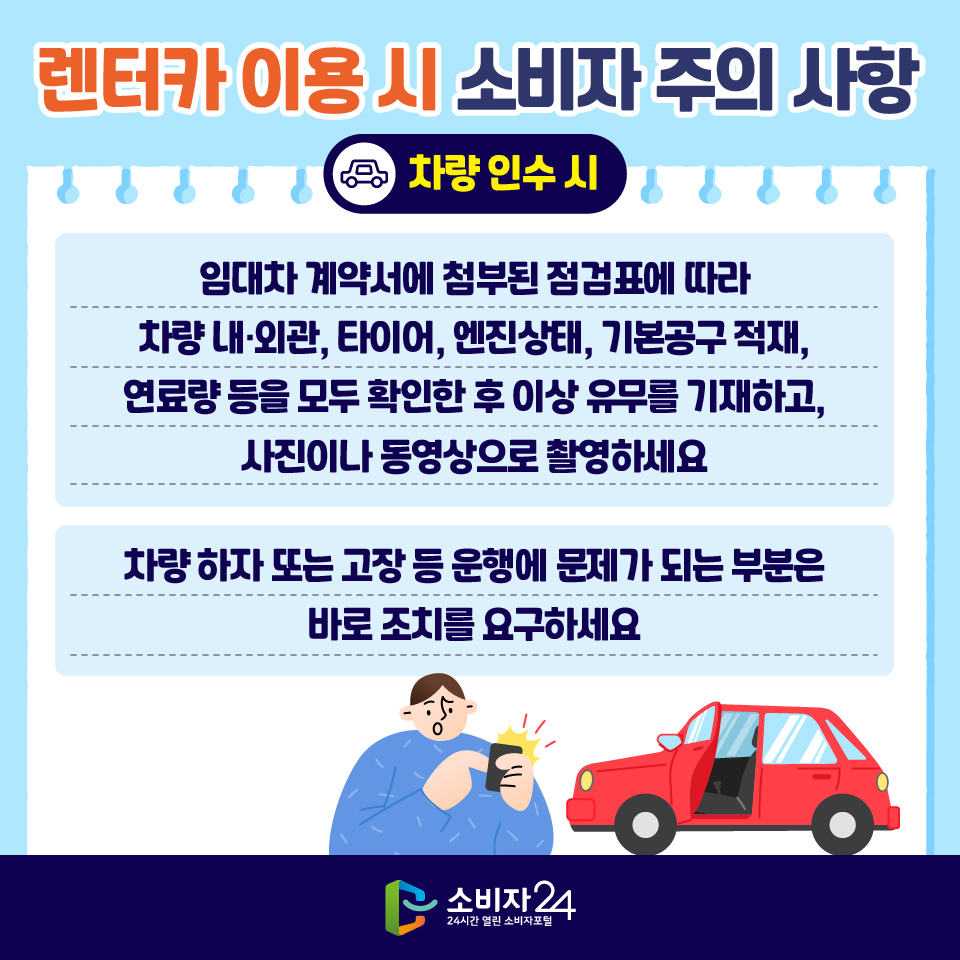 렌터카 이용 시 소비자 주의 사항 [차량 인수 시] 1) 임대차 계약서에 첨부된 점검표에 따라 차량 내·외관, 타이어, 엔진상태, 기본공구 적재, 연료량 등을 모두 확인한 후 이상 유무를 기재하고, 사진이나 동영상으로 촬영하세요 2) 차량 하자 또는 고장 등 운행에 문제가 되는 부분은 바로 조치를 요구하세요