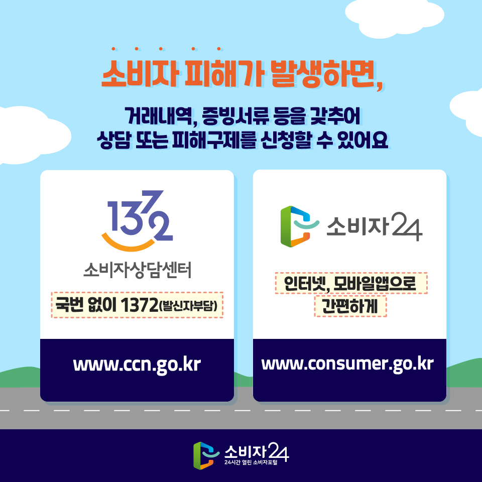 소비자 피해가 발생하면, 거래내역, 증빙서류 등을 갖추어 상담 또는 피해구제를 신청할 수 있어요 - 1372 소비자상담센터 국번 없이 1372(발신자부담) www.ccn.go.kr - 소비자24 인터넷, 모바일앱으로 간편하게 www.consumer.go.kr