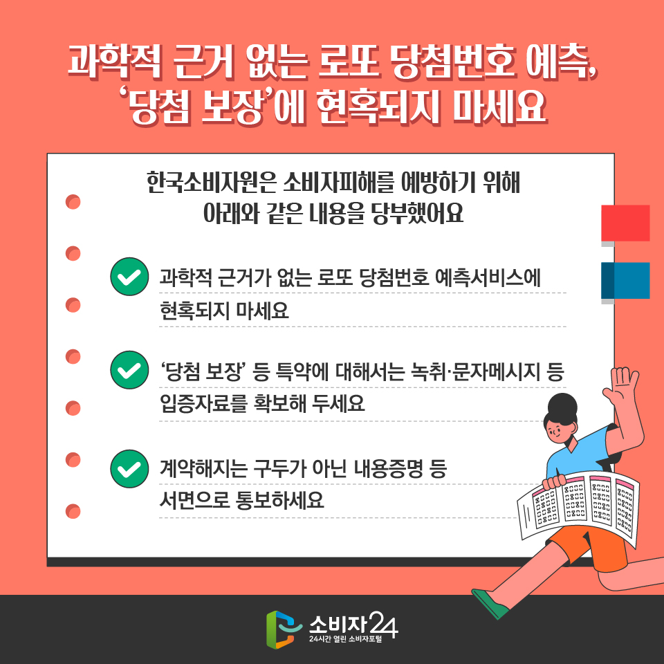 과학적 근거 없는 로또 당첨번호 예측, ‘당첨 보장’에 현혹되지 마세요 한국소비자원은 소비자피해를 예방하기 위해 아래와 같은 내용을 당부했어요 - 과학적 근거가 없는 로또 당첨번호 예측서비스에 현혹되지 마세요 - ‘당첨 보장’ 등 특약에 대해서는 녹취·문자메시지 등 입증자료를 확보해 두세요 - 계약해지는 구두가 아닌 내용증명 등 서면으로 통보하세요