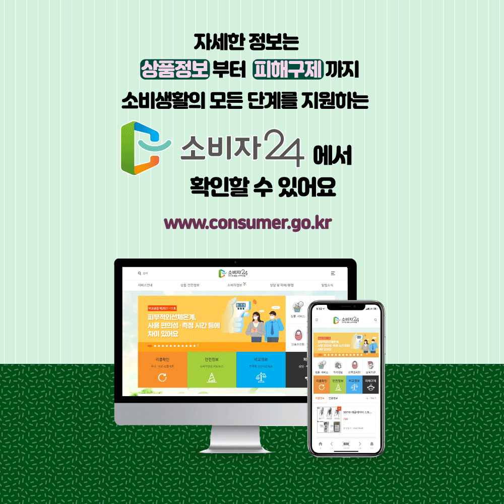 자세한 정보는 상품정보부터 피해구제까지 소비생활의 모든 단계를 지원하는 소비자24에서 확인할 수 있어요 www.consumer.go.kr