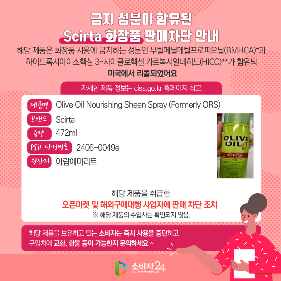 금지 성분이 함유된 Scirta 화장품 판매차단 안내 해당 제품은 화장품 사용에 금지하는 성분인 부틸페닐메틸프로피오날(BMHCA)*과 하이드록시아이소헥실 3-사이클로헥센 카르복시알데히드(HICC)**가 함유되 미국에서 리콜되었어요 자세한 제품 정보는 ciss.go.kr 홈페이지 참고 제품명 Olive Oil Nourishing Sheen Spray (Formerly ORS) 브랜드 Scirta 용량 472ml PSD 사건번호 2406-0049e 원산지 아랍에미리트 해당 제품을 취급한 오픈마켓 및 해외구매대행 사업자에 판매 차단 조치   ※ 해당 제품의 수입사는 확인되지 않음. 해당 제품을 보유하고 있는 소비자는 즉시 사용을 중단하고 구입처에 교환, 환불 등이 가능한지 문의하세요 ~