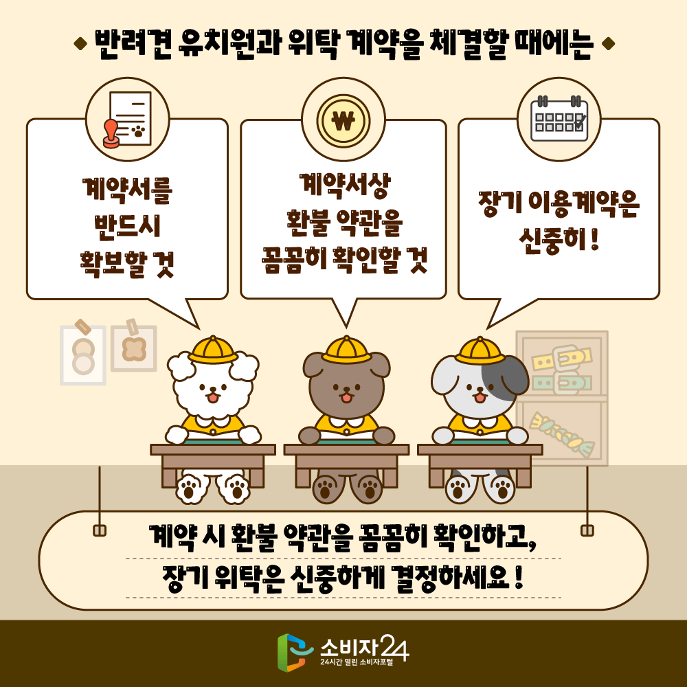 반려견 유치원와 위탁 계약을 체결할 때에는 ▲계약서를 반드시 확보할 것 ▲계약서상 환불 약관을 꼼꼼히 확인할 것 ▲장기 이용계약은 신중히! - 계약 시 환불 약관 꼼꼼히 확인하고, 장기 위탁은 신중하게 결정하세요! - 