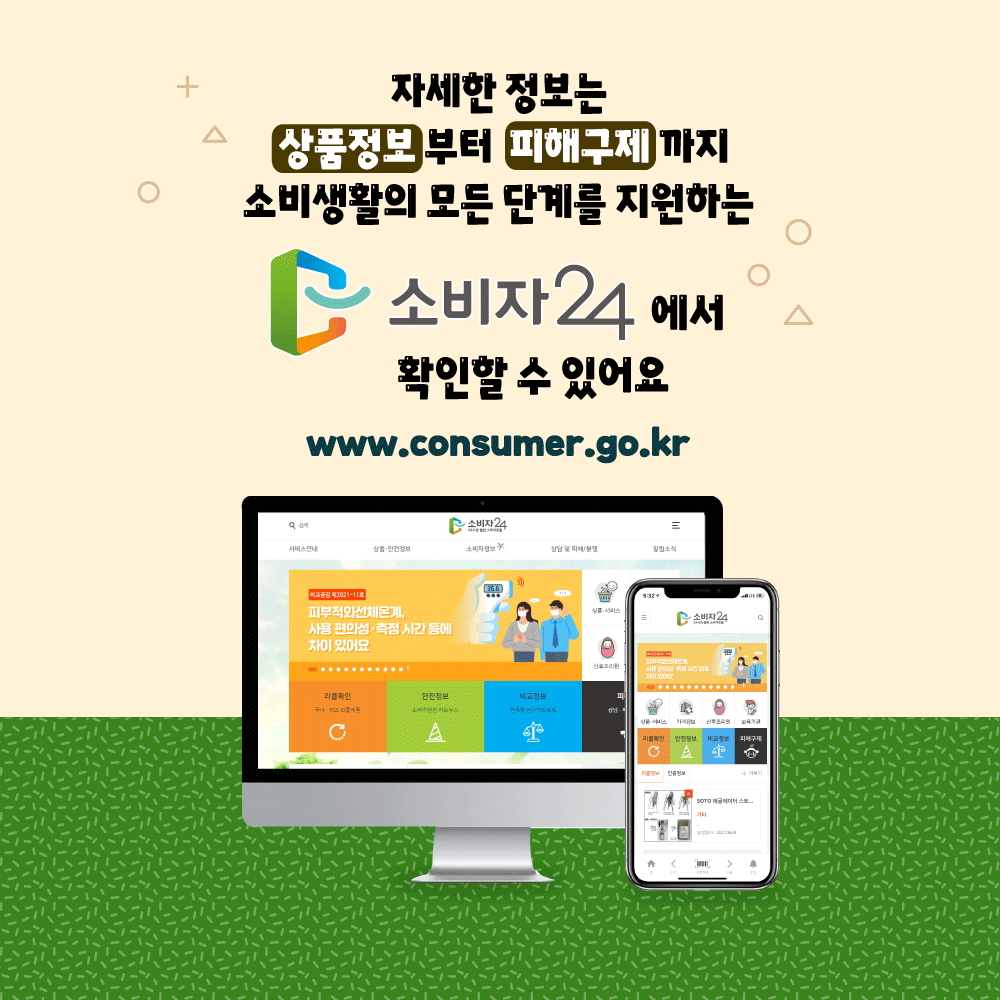자세한 정보는 상품정보부터 피해구제까지 소비생활의 모든 단계를 지원하는 소비자24에서 확인할 수 있어요. www.consumer.go.kr