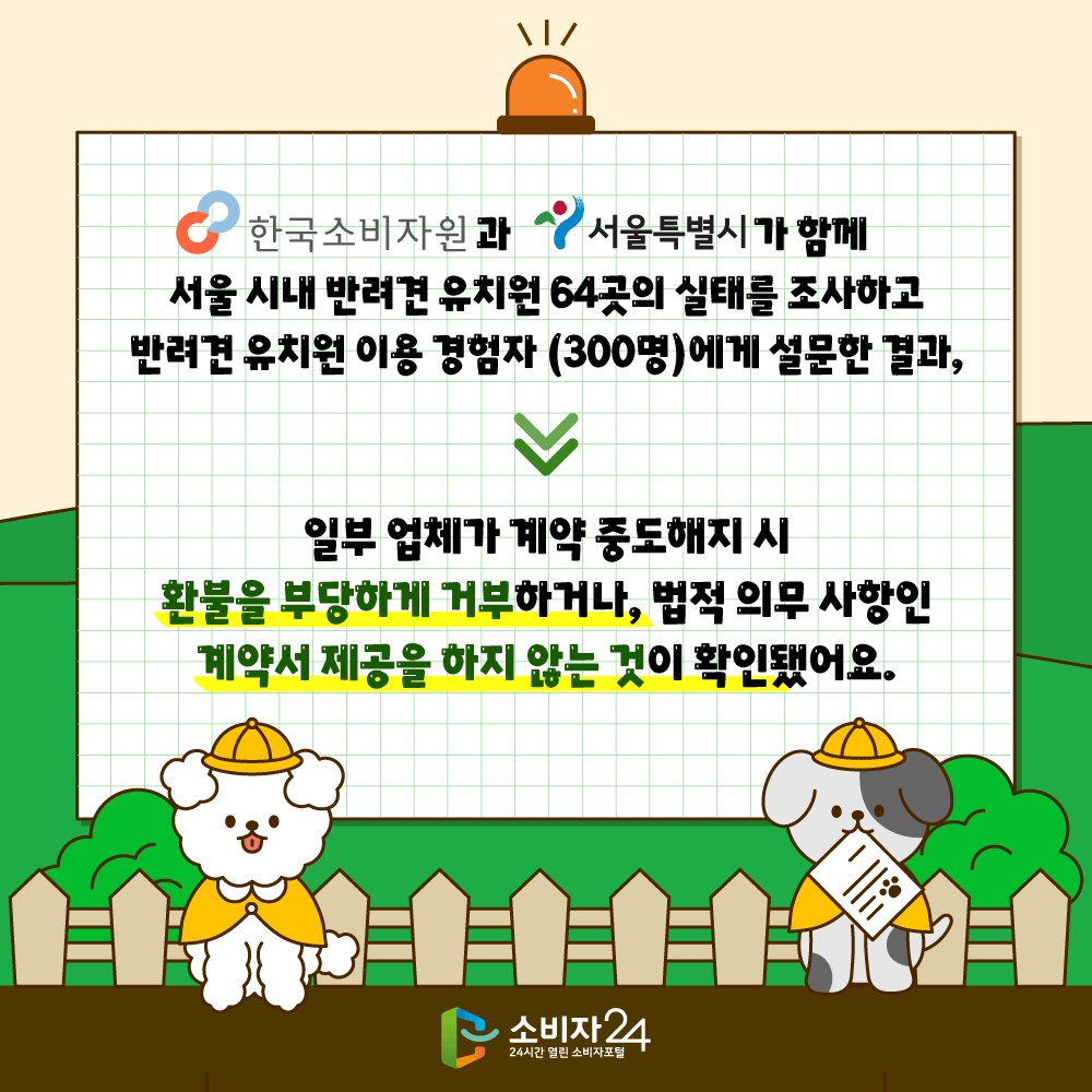 한국소비자원과 서울특별시가 함께 서울 시내 반려견 유치원 64곳의 실태를 조사하고 반려견 유치원 이용 경험자(300명)에게 설문한 결과, 일부 업체가 계약 중도해지 시 환불을 부당하게 거부하거나 법적 의무 사항인 계약서 제공을 하지 않는 것이 확인됐어요. 