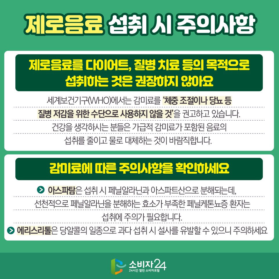 제로음료 섭취 시 주의사항 1) 제로음료를 다이어트, 질병 치료 등의 목적으로 섭취하는 것은 권장하지 않아요 - 세계보건기구(WHO)에서는 감미료를 ‘체중 조절이나 당뇨 등 질병 저감을 위한 수단으로 사용하지 않을 것’을 권고하고 있습니다. 건강을 생각하시는 분들은 가급적 감미료가 포함된 음료의 섭취를 줄이고 물로 대체하는 것이 바람직합니다.  2) 감미료에 따른 주의사항을 확인하세요 - 아스파탐은 섭취 시 페닐알라닌과 아스파트산으로 분해되는데, 선천적으로 페닐알라닌을 분해하는 효소가 부족한 페닐케톤뇨증 환자는 섭취에 주의가 필요합니다. - 에리스리톨은 당알콜의 일종으로 과다 섭취 시 설사를 유발할 수 있으니 주의하세요
