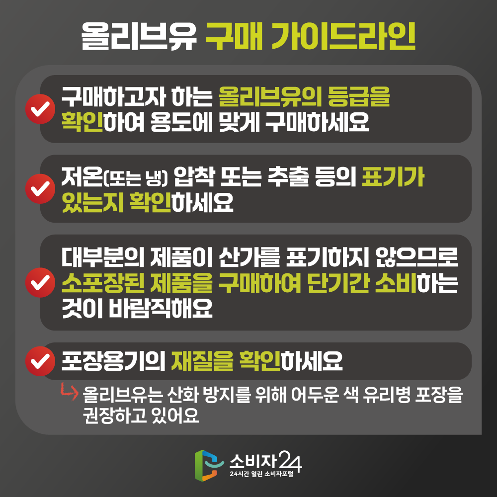 [올리브유 구매 가이드라인] 구매하고자 하는 올리브유의 등급을 확인하여 용도에 맞게 구매하세요, 저온(또는 냉) 압착 또는 추출 등의 표기가 있는지 확인하세요, 대부분의 제품이 산가를 표기하지 않으므로 소포장된 제품을 구매하여 단기간 소비하는 것이 바람직해요, 포장용기의 재질을 확인하세요(올리브유는 산화 방지를 위해 어두운 색 유리병 포장을 권장하고 있어요) 
