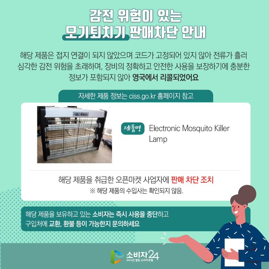감전 위험이 있는 모기퇴치기 판매차단 안내 해당 제품은 접지 연결이 되지 않았으며 코드가 고정되어 있지 않아 전류가 흘러 심각한 감전 위험을 초래하며, 장비의 정확하고 안전한 사용을 보장하기에 충분한 정보가 포함되지 않아 영국에서 리콜되었어요 (자세한 제품 정보는 ciss.go.kr 홈페이지 참고) 제품명 Electronic Mosquito Killer Lamp 해당 제품을 취급한 오픈마켓 사업자에 판매 차단 조치 ※ 해당 제품의 수입사는 확인되지 않음. 해당 제품을 보유하고 있는 소비자는 즉시 사용을 중단하고 구입처에 교환, 환불 등이 가능한지 문의하세요