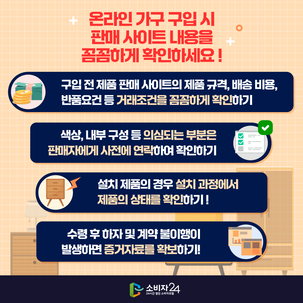 ★ 온라인 가구 구입 시 판매 사이트 내용을 꼼꼼하게 확인하세요! ★ ▲구입 전 제품 판매 사이트의 제품 규격, 배송비용, 반품요건 등 거래조건을 꼼꼼하게 확인하기 ▲색상, 내부 구성 등 의심되는 부분은 판매자에게 사전에 연락하여 확인하기 ▲설치 제품의 경우 설치 과정에서 제품의 상태를 확인하기! ▲수령 후 하자 및 계약 불이행이 발생하면 증거자료를 확보하기!