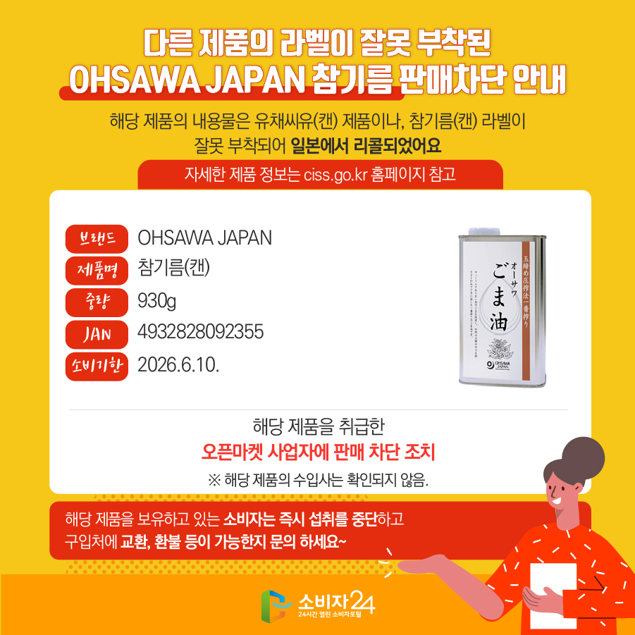 다른 제품의 라벨이 잘못 부착된 OHSAWA JAPAN 참기름 판매차단 안내 해당 제품의 내용물은 유채씨유(캔) 제품이나, 참기름(캔) 라벨이 잘못 부착되어 일본에서 리콜되었어요 자세한 제품 정보는 ciss.go.kr 홈페이지 참고 브랜드 OHSAWA JAPAN 제품명 참기름(캔) 중량 930g JAN 4932828092355 소비기한 2026.6.10. 해당 제품을 취급한 오픈마켓 사업자에 판매 차단 조치 ※ 해당 제품의 수입사는 확인되지 않음. 해당 제품을 보유하고 있는 소비자는 즉시 섭취를 중단하고 구입처에 교환, 환불 등이 가능한지 문의 하세요~