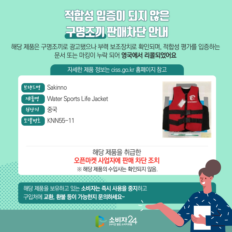 적합성 입증이 되지 않은 구명조끼 판매차단 안내 해당 제품은 구명조끼로 광고됐으나 부력 보조장치로 확인되며, 적합성 평가를 입증하는 문서 또는 마킹이 누락 되어 영국에서 리콜되었어요 자세한 제품 정보는 ciss.go.kr 홈페이지 참고 브랜드명 Sakinno 제품명 Water Sports Life Jacket  원산지 중국 모델번호 KNN55-11 해당 제품을 취급한 오픈마켓 사업자에 판매 차단 조치  ※ 해당 제품의 수입사는 확인되지 않음. 해당 제품을 보유하고 있는 소비자는 즉시 사용을 중지하고 구입처에 교환, 환불 등이 가능한지 문의하세요~