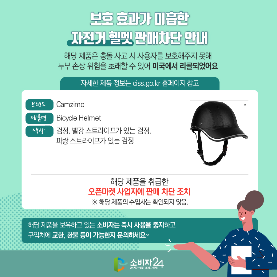 보호 효과가 미흡한 자전거 헬멧 판매차단 안내 해당 제품은 충돌 사고 시 사용자를 보호해주지 못해 두부 손상 위험을 초래할 수 있어 미국에서 리콜되었어요 자세한 제품 정보는 ciss.go.kr 홈페이지 참고 브랜드 Camzimo 제품명 Camzimo 색상 검정, 빨강 스트라이프가 있는 검정, 파랑 스트라이프가 있는 검정 해당 제품을 취급한 오픈마켓 사업자에 판매 차단 조치  ※ 해당 제품의 수입사는 확인되지 않음. 해당 제품을 보유하고 있는 소비자는 즉시 사용을 중지하고 구입처에 교환, 환불 등이 가능한지 문의하세요~