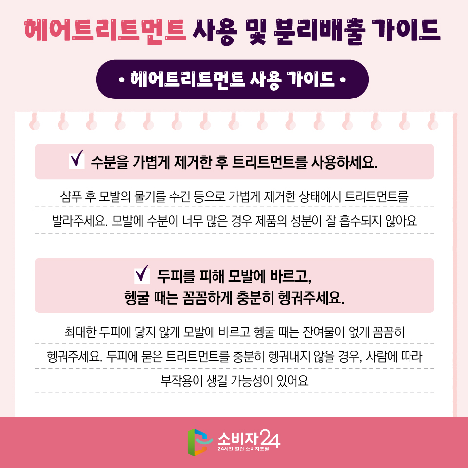헤어트리트먼트 사용 및 분리배출 가이드 [헤어트리트먼트 사용 가이드] 1) 수분을 가볍게 제거한 후 트리트먼트를 사용하세요. 샴푸 후 모발의 물기를 수건 등으로 가볍게 제거한 상태에서 트리트먼트를 발라주세요. 모발에 수분이 너무 많은 경우 제품의 성분이 잘 흡수되지 않아요. 2) 두피를 피해 모발에 바르고, 헹굴 때는 꼼꼼하게 충분히 헹궈주세요. 최대한 두피에 닿지 않게 모발에 바르고 헹굴 때는 잔여물이 없게 꼼꼼히 헹궈주세요. 두피에 묻은 트리트먼트를 충분히 헹궈내지 않을 경우, 사람에 따라 부작용이 생길 가능성이 있어요.