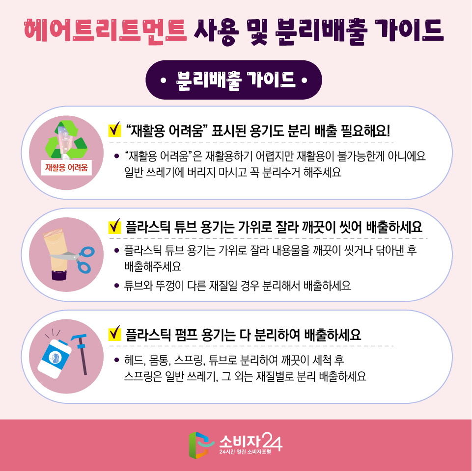 헤어트리트먼트 사용 및 분리배출 가이드 [분리배출 가이드] 1) “재활용 어려움” 표시된 용기도 분리 배출 필요해요! - “재활용 어려움”은 재활용하기 어렵지만 재활용이 불가능한게 아니에요 일반 쓰레기에 버리지 마시고 꼭 분리수거 해주세요. 2) 플라스틱 튜브 용기는 가위로 잘라 깨끗이 씻어 배출하세요 - 플라스틱 튜브 용기는 가위로 잘라 내용물을 깨끗이 씻거나 닦아낸 후 배출해주세요. - 튜브와 뚜껑이 다른 재질일 경우 분리해서 배출하세요. 3) 플라스틱 펌프 용기는 다 분리하여 배출하세요 - 헤드, 몸통, 스프링, 튜브로 분리하여 깨끗이 세척 후 스프링은 일반 쓰레기, 그 외는 재질별로 분리 배출하세요.