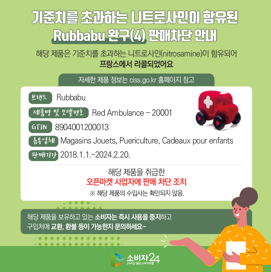 기준치를 초과하는 니트로사민이 함유된 Rubbabu 완구(4) 판매차단 안내 해당 제품은 기준치를 초과하는 니트로사민(nitrosamine)이 함유되어 프랑스에서 리콜되었어요 (자세한 제품 정보는 ciss.go.kr 홈페이지 참고) 브랜드 Rubbabu 제품명 및 모델번호 Red Ambulance - 20001 GTIN 8904001200013 유통업체 Magasins Jouets, Puericulture, Cadeaux pour enfants 판매기간 2018.1.1.~2024.2.20. 해당 제품을 취급한 오픈마켓 사업자에 판매 차단 조치  ※ 해당 제품의 수입사는 확인되지 않음. 해당 제품을 보유하고 있는 소비자는 즉시 사용을 중지하고 구입처에 교환, 환불 등이 가능한지 문의하세요~