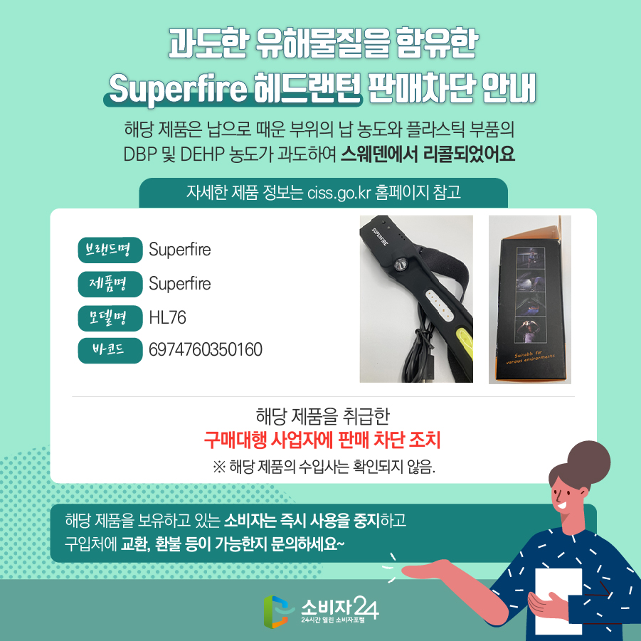 과도한 유해물질을 함유한 Superfire 헤드랜턴 판매차단 안내 해당 제품은 납으로 때운 부위의 납 농도와 플라스틱 부품의 DBP 및 DEHP 농도가 과도하여 스웨덴에서 리콜되었어요 (자세한 제품 정보는 ciss.go.kr 홈페이지 참고) 브랜드명 Superfire 제품명 Superfire 모델명 HL76 바코드 6974760350160 해당 제품을 취급한 구매대행 사업자에 판매 차단 조치  ※ 해당 제품의 수입사는 확인되지 않음. 해당 제품을 보유하고 있는 소비자는 즉시 사용을 중지하고 구입처에 교환, 환불 등이 가능한지 문의하세요~