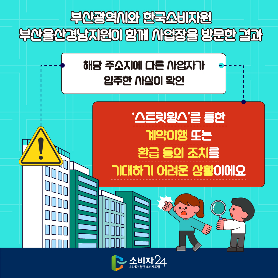 부산광역시와 한국소비자원 부산울산경남지원이 함께 사업장을 방문한 결과 해당 주소지에 다른 사업자가 입주한 사실이 확인 ‘스트릿윙스’를 통한 계약이행 또는 환급 등의 조치를 기대하기 어려운 상황이에요