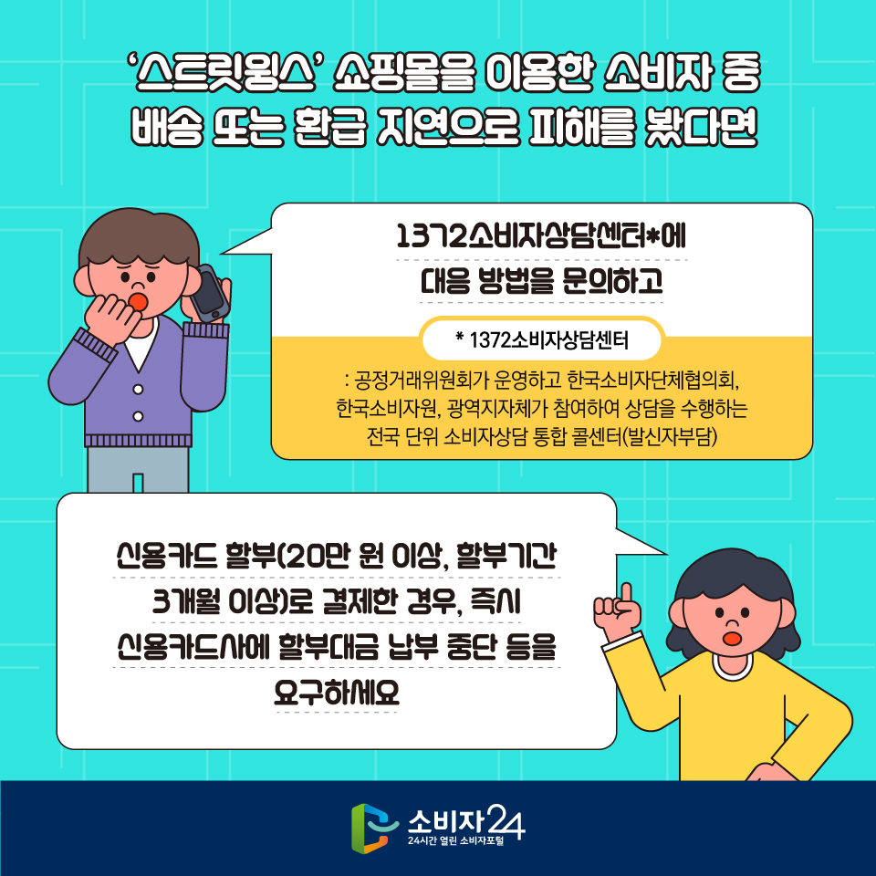 ‘스트릿윙스’ 쇼핑몰을 이용한 소비자 중 배송 또는 환급 지연으로 피해를 봤다면 1372소비자상담센터*에 대응 방법을 문의하고  * 1372소비자상담센터 : 공정거래위원회가 운영하고 한국소비자단체협의회, 한국소비자원, 광역지자체가 참여하여 상담을 수행하는 전국 단위 소비자상담 통합 콜센터(발신자부담) 신용카드 할부(20만 원 이상, 할부기간 3개월 이상)로 결제한 경우, 즉시 신용카드사에 할부대금 납부 중단 등을 요구하세요
