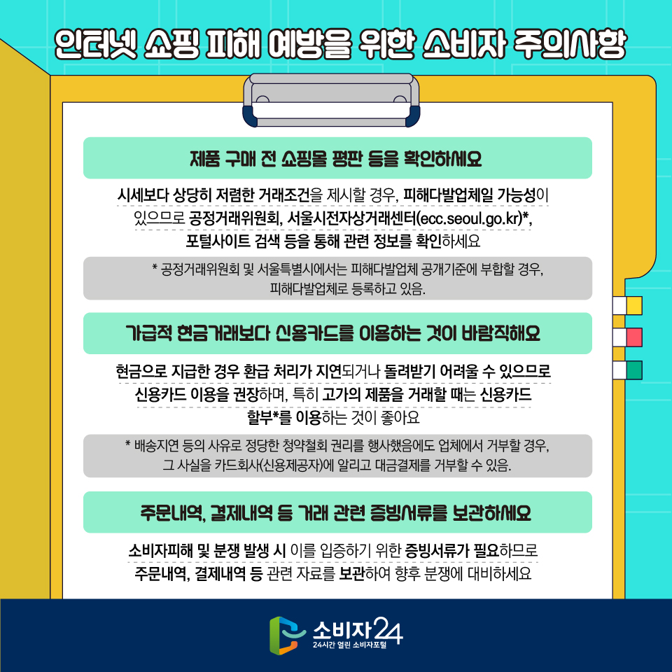 인터넷 쇼핑 피해 예방을 위한 소비자 주의사항 1) 제품 구매 전 쇼핑몰 평판 등을 확인하세요 : 시세보다 상당히 저렴한 거래조건을 제시할 경우, 피해다발업체일 가능성이 있으므로 공정거래위원회,  서울시전자상거래센터(ecc.seoul.go.kr)*, 포털사이트 검색 등을 통해 관련 정보를 확인하세요 * 공정거래위원회 및 서울특별시에서는 피해다발업체 공개기준에 부합할 경우, 피해다발업체로 등록하고 있음. 2) 가급적 현금거래보다 신용카드를 이용하는 것이 바람직해요 : 현금으로 지급한 경우 환급 처리가 지연되거나 돌려받기 어려울 수 있으므로 신용카드 이용을 권장하며, 특히 고가의 제품을 거래할 때는 신용카드 할부*를 이용하는 것이 좋아요 * 배송지연 등의 사유로 정당한 청약철회 권리를 행사했음에도 업체에서 거부할 경우, 그 사실을 카드회사(신용제공자)에 알리고 대금결제를 거부할 수 있음. 3) 주문내역, 결제내역 등 거래 관련 증빙서류를 보관하세요 : 소비자피해 및 분쟁 발생 시 이를 입증하기 위한 증빙서류가 필요하므로 주문내역, 결제내역 등 관련 자료를 보관하여 향후 분쟁에 대비하세요