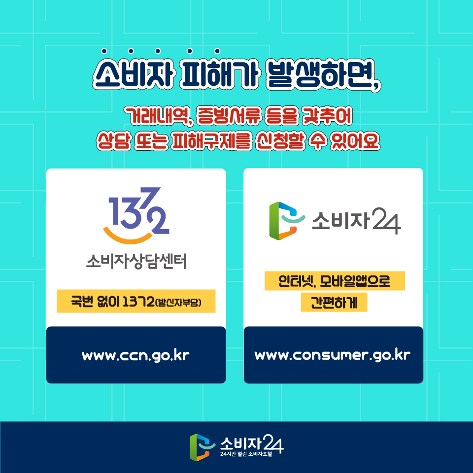 소비자 피해가 발생하면, 거래내역, 증빙서류 등을 갖추어 상담 또는 피해구제를 신청할 수 있어요 1372 소비자상담센터 국번 없이 1372 (발신자 부담) www.ccn.go.kr 소비자24 인터넷, 모바일앱으로 간편하게 www.consumer.go.kr