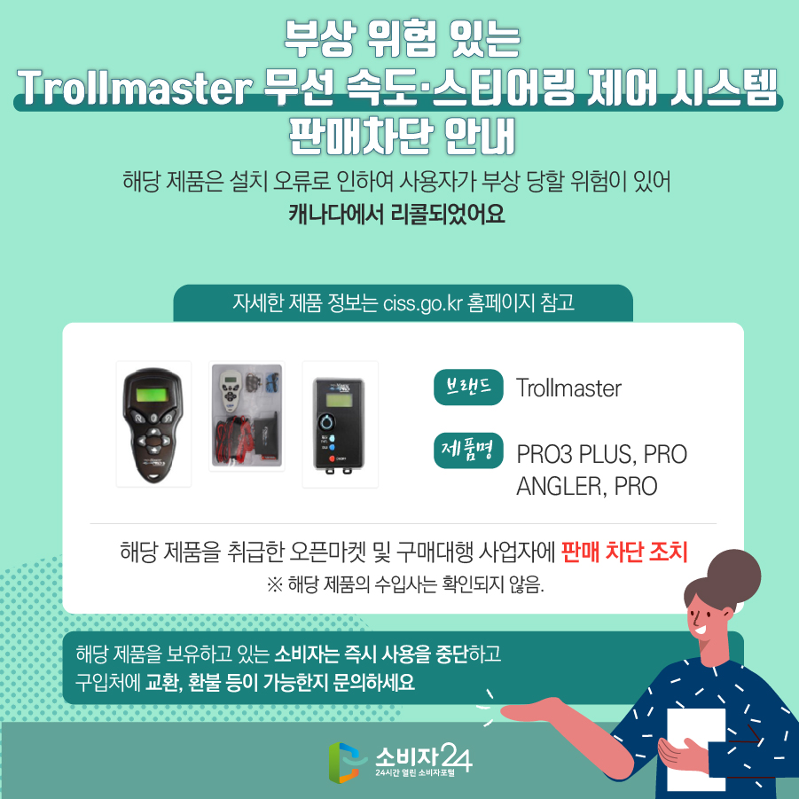 부상 위험 있는 Trollmaster 무선 속도·스티어링 제어 시스템 판매차단 안내 해당 제품은 설치 오류로 인하여 사용자가 부상 당할 위험이 있어 캐나다에서 리콜되었어요 (자세한 제품 정보는 ciss.go.kr 홈페이지 참고) 브랜드 Trollmaster 제품명 PRO3 PLUS, PRO ANGLER, PRO 해당 제품을 취급한 오픈마켓 및 구매대행 사업자에 판매 차단 조치  ※ 해당 제품의 수입사는 확인되지 않음. 해당 제품을 보유하고 있는 소비자는 즉시 사용을 중단하고 구입처에 교환, 환불 등이 가능한지 문의하세요