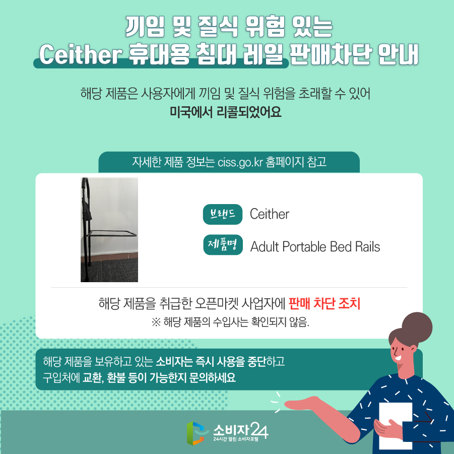끼임 및 질식 위험 있는 Ceither 휴대용 침대 레일 판매차단 안내 해당 제품은 사용자에게 끼임 및 질식 위험을 초래할 수 있어 미국에서 리콜되었어요 (자세한 제품 정보는 ciss.go.kr 홈페이지 참고) 브랜드 Ceither 제품명 Adult Portable Bed Rails 해당 제품을 취급한 오픈마켓 사업자에 판매 차단 조치  ※ 해당 제품의 수입사는 확인되지 않음. 해당 제품을 보유하고 있는 소비자는 즉시 사용을 중단하고 구입처에 교환, 환불 등이 가능한지 문의하세요
